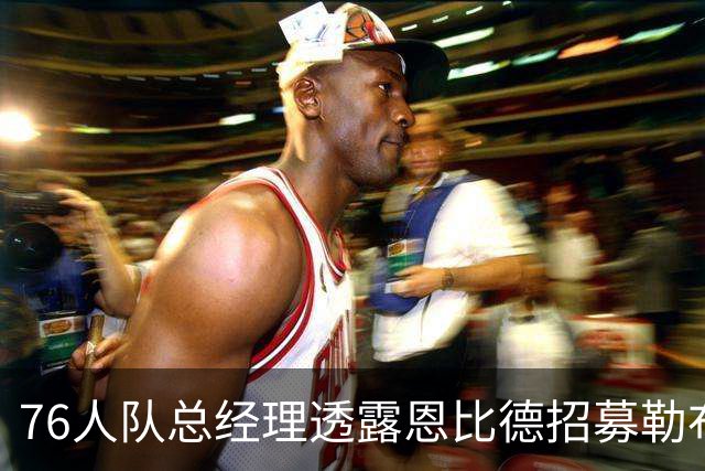 76人队总经理透露恩比德招募勒布朗·詹姆斯的话：我身体很健康